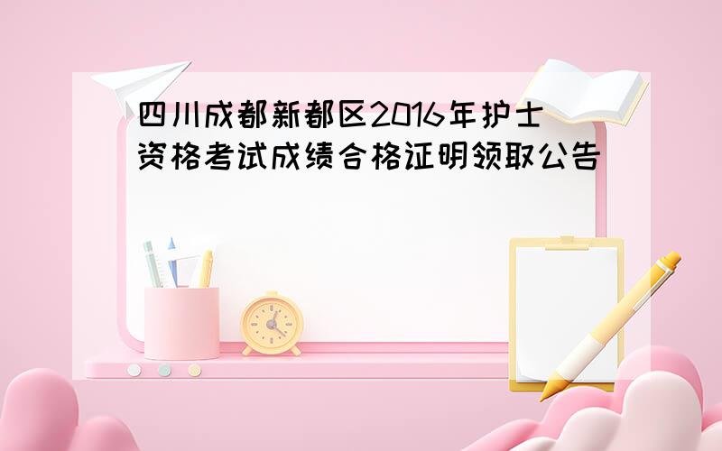 四川成都新都区2016年护士资格考试成绩合格证明领取公告