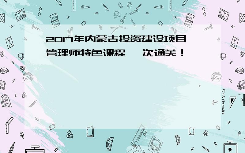 2017年内蒙古投资建设项目管理师特色课程 一次通关！