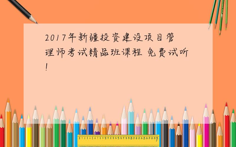 2017年新疆投资建设项目管理师考试精品班课程 免费试听！