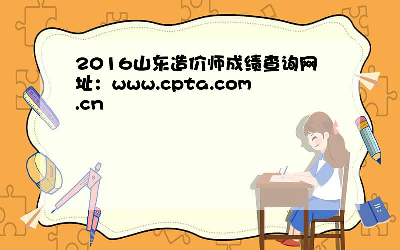 2016山东造价师成绩查询网址：www.cpta.com.cn