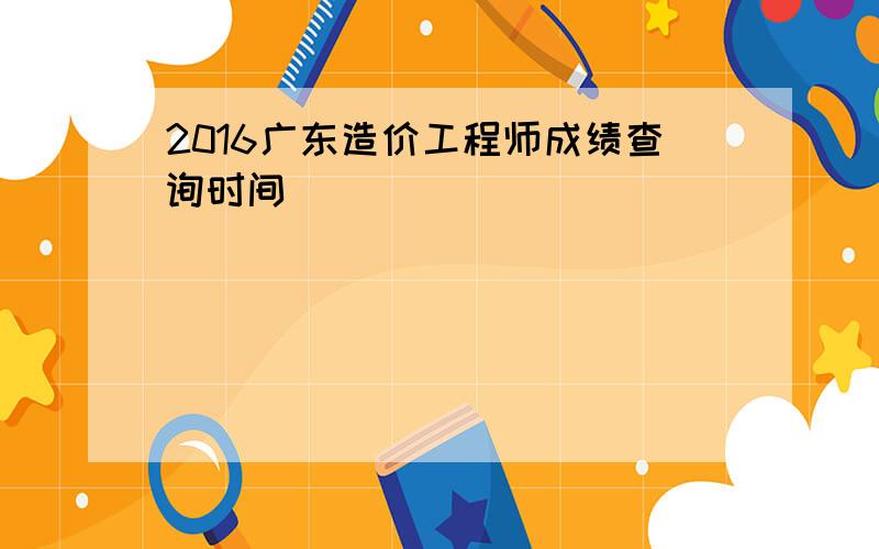 2016广东造价工程师成绩查询时间