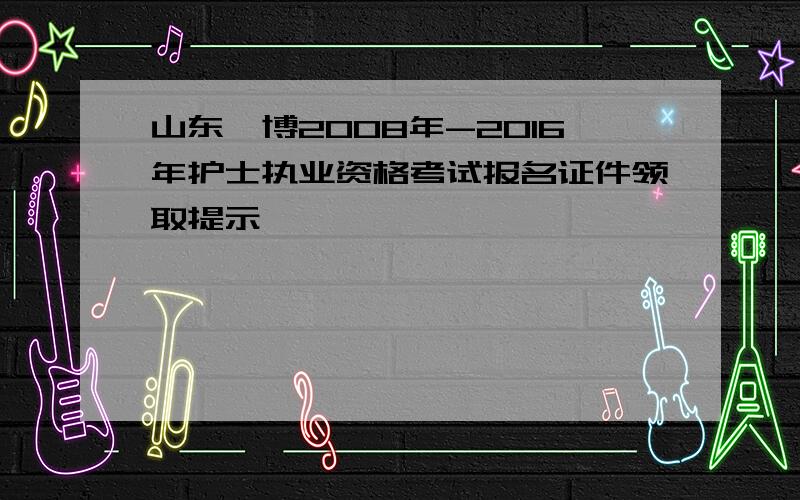 山东淄博2008年-2016年护士执业资格考试报名证件领取提示