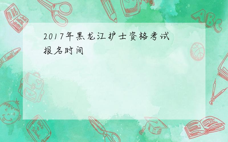 2017年黑龙江护士资格考试报名时间