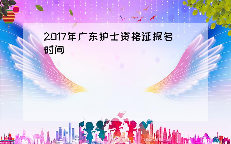 2017年广东护士资格证报名时间