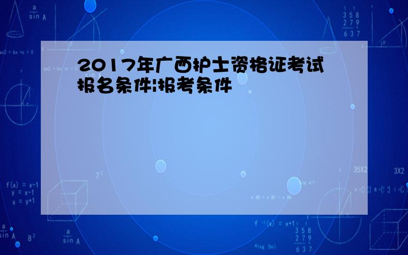 2017年广西护士资格证考试报名条件|报考条件