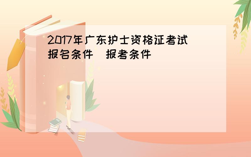 2017年广东护士资格证考试报名条件|报考条件