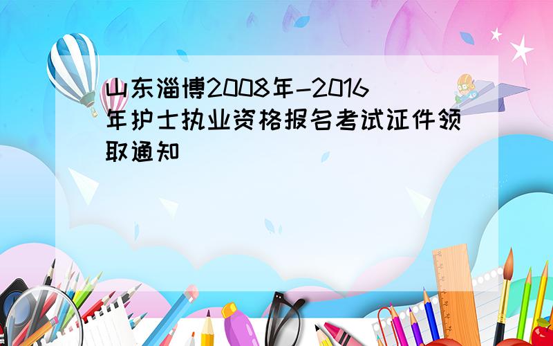 山东淄博2008年-2016年护士执业资格报名考试证件领取通知