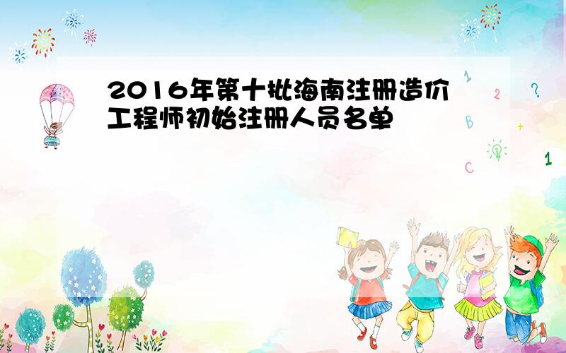 2016年第十批海南注册造价工程师初始注册人员名单