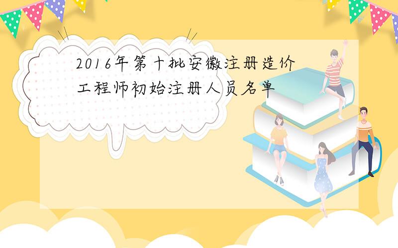 2016年第十批安徽注册造价工程师初始注册人员名单