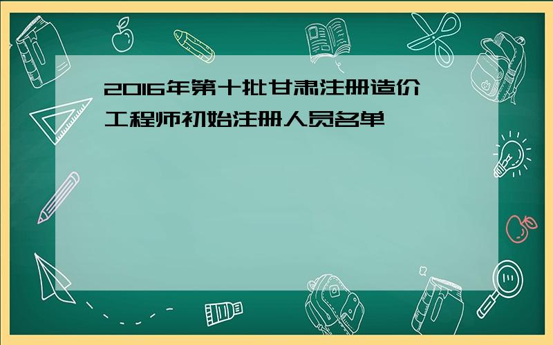 2016年第十批甘肃注册造价工程师初始注册人员名单