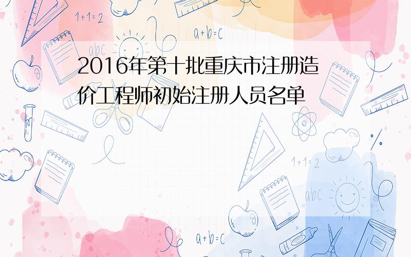 2016年第十批重庆市注册造价工程师初始注册人员名单