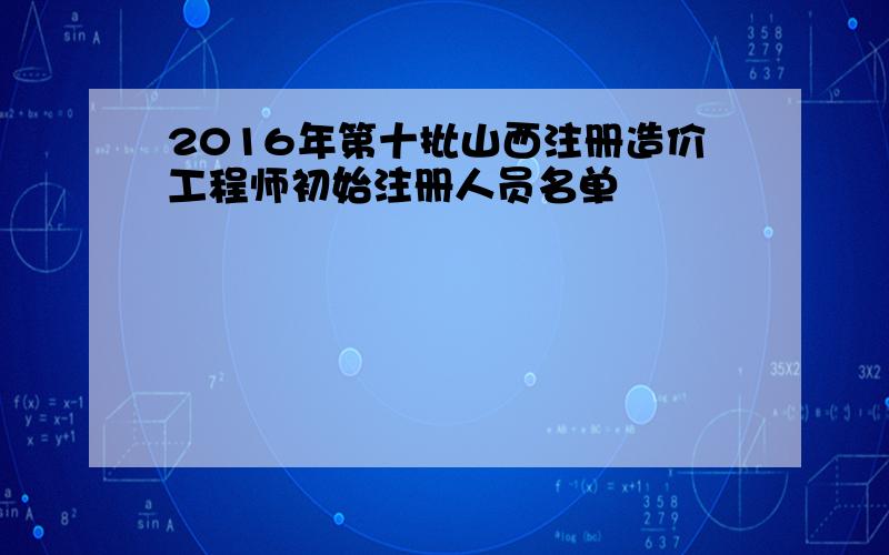 2016年第十批山西注册造价工程师初始注册人员名单