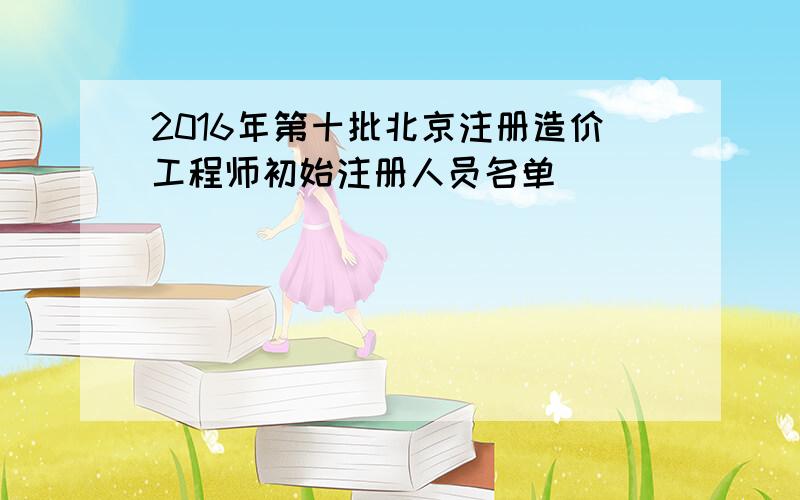 2016年第十批北京注册造价工程师初始注册人员名单