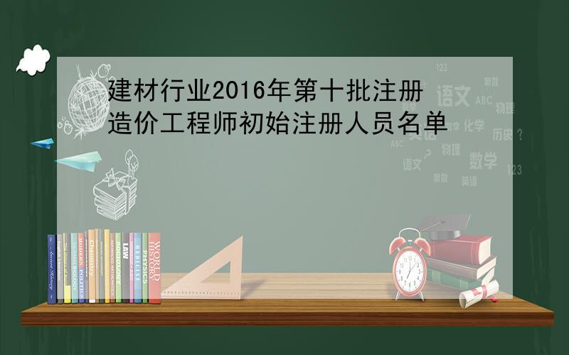 建材行业2016年第十批注册造价工程师初始注册人员名单