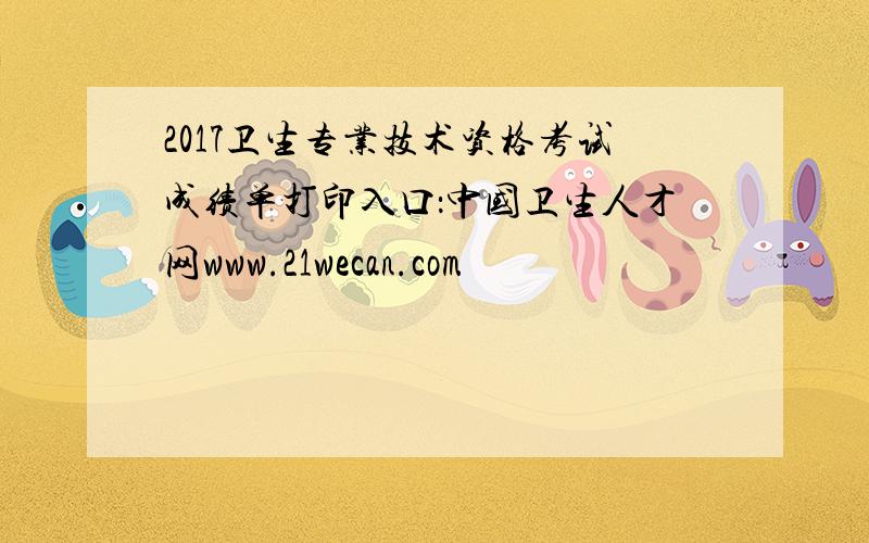 2017卫生专业技术资格考试成绩单打印入口：中国卫生人才网www.21wecan.com