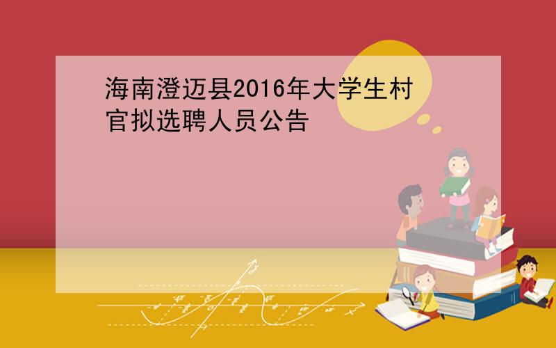 海南澄迈县2016年大学生村官拟选聘人员公告