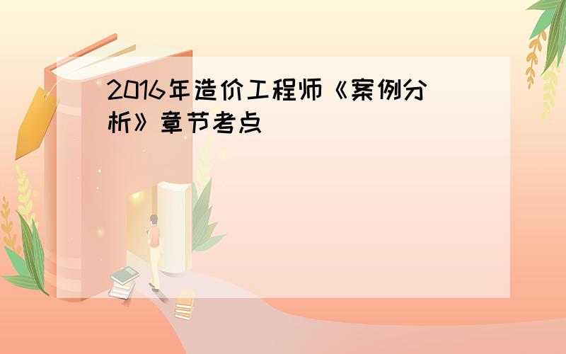 2016年造价工程师《案例分析》章节考点