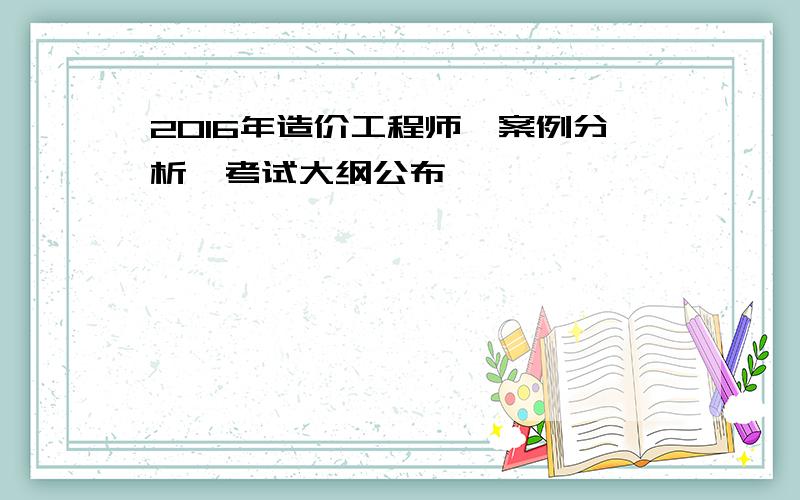 2016年造价工程师《案例分析》考试大纲公布