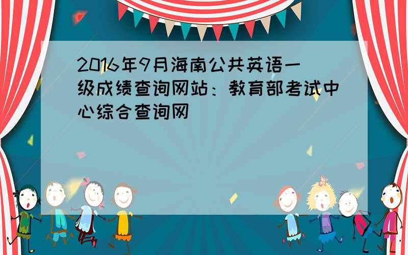 2016年9月海南公共英语一级成绩查询网站：教育部考试中心综合查询网