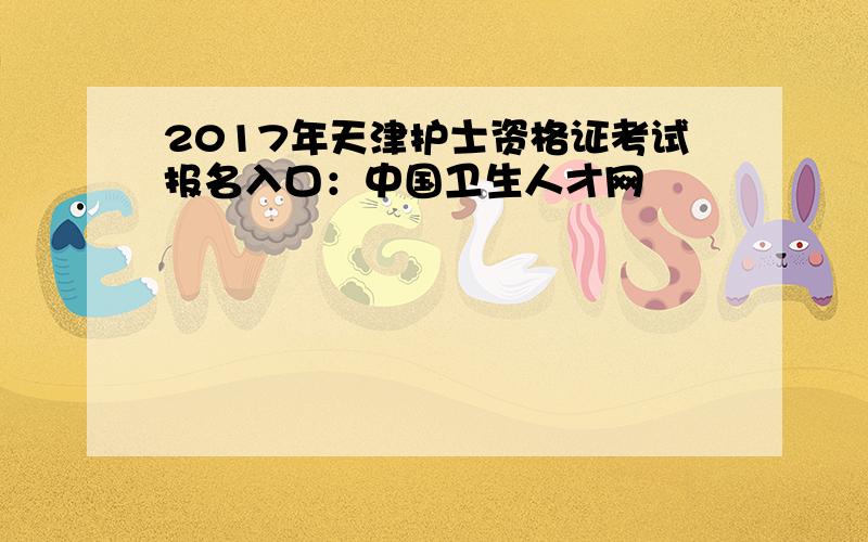 2017年天津护士资格证考试报名入口：中国卫生人才网