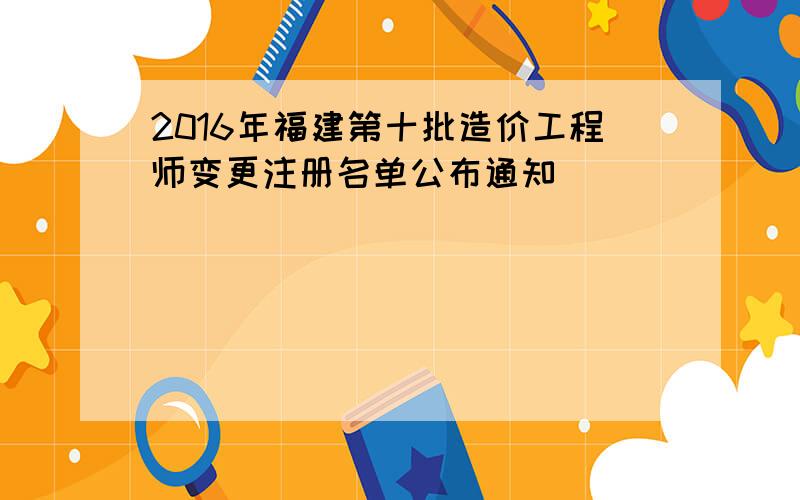 2016年福建第十批造价工程师变更注册名单公布通知