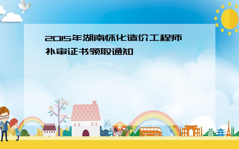 2015年湖南怀化造价工程师补审证书领取通知