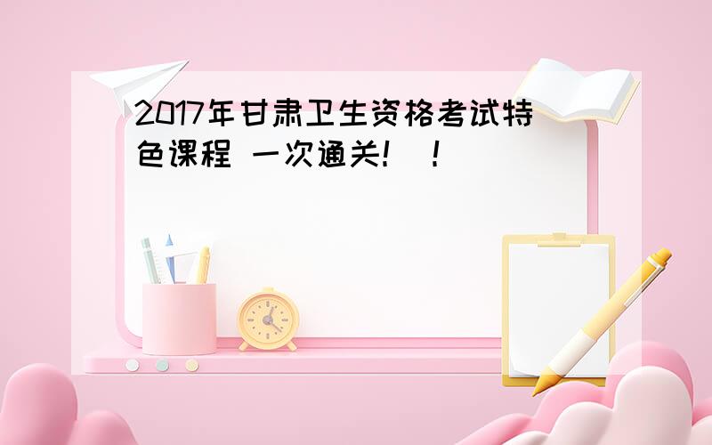 2017年甘肃卫生资格考试特色课程 一次通关！ ！