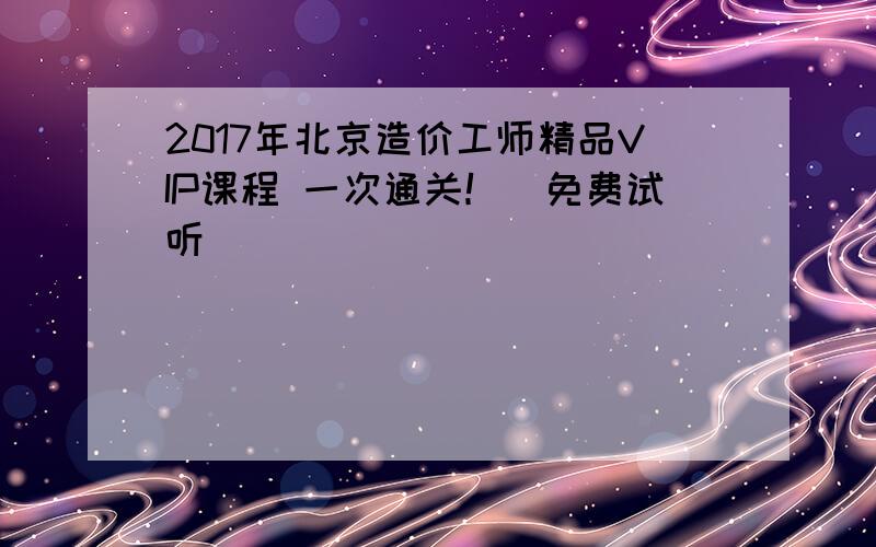 2017年北京造价工师精品VIP课程 一次通关！（免费试听）