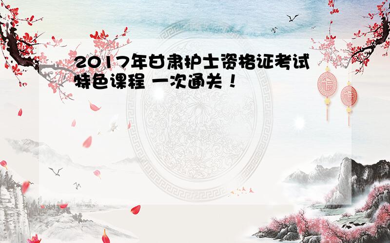 2017年甘肃护士资格证考试特色课程 一次通关！