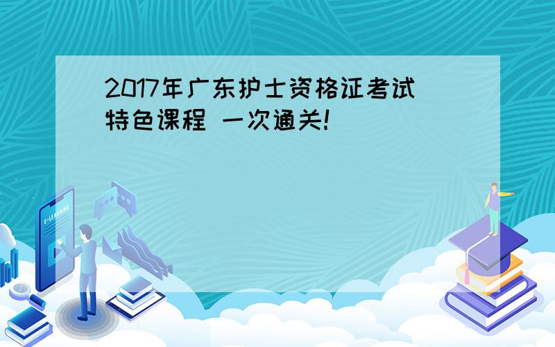 2017年广东护士资格证考试特色课程 一次通关！