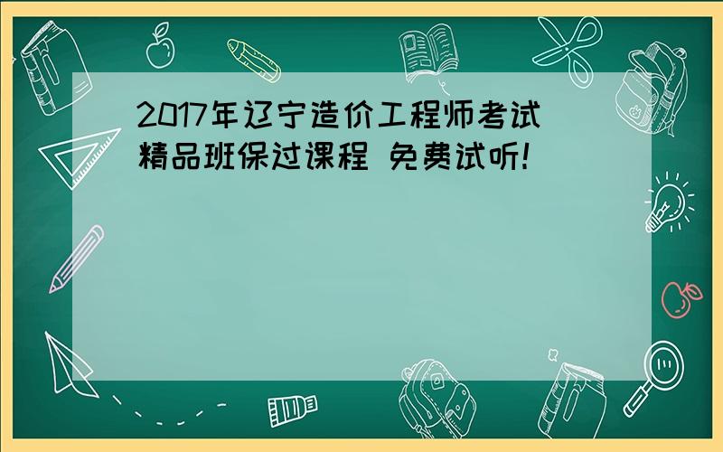 2017年辽宁造价工程师考试精品班保过课程 免费试听！