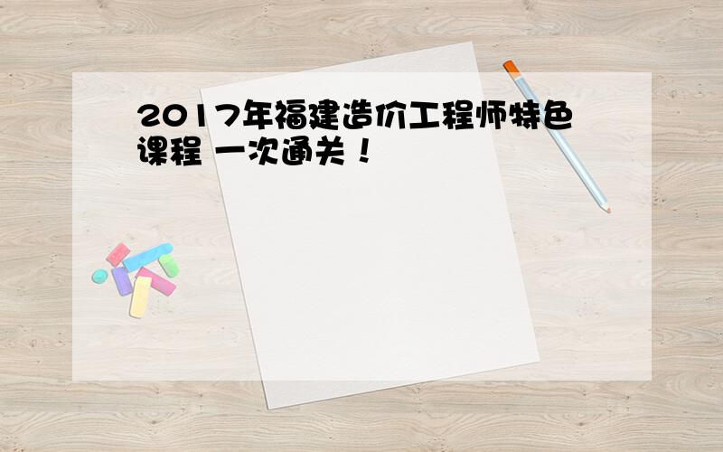 2017年福建造价工程师特色课程 一次通关！