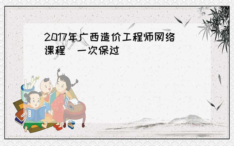 2017年广西造价工程师网络课程(一次保过)