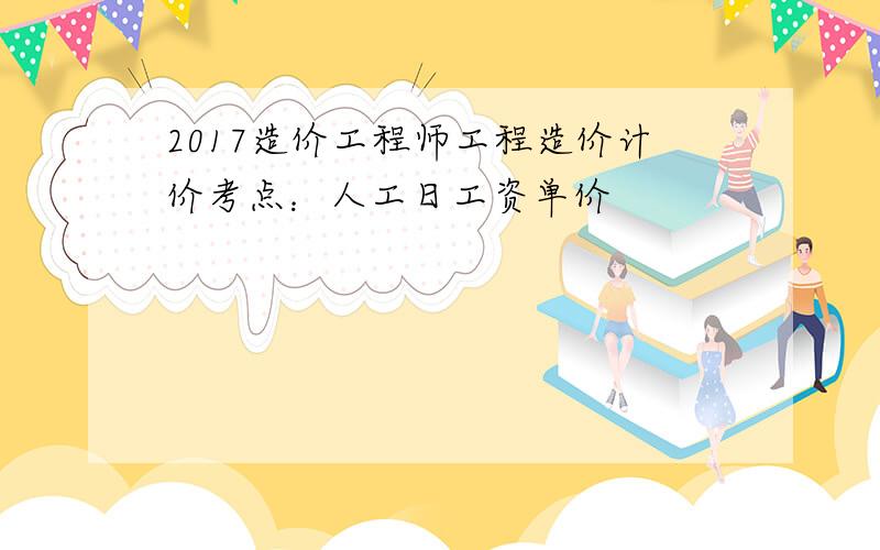 2017造价工程师工程造价计价考点：人工日工资单价