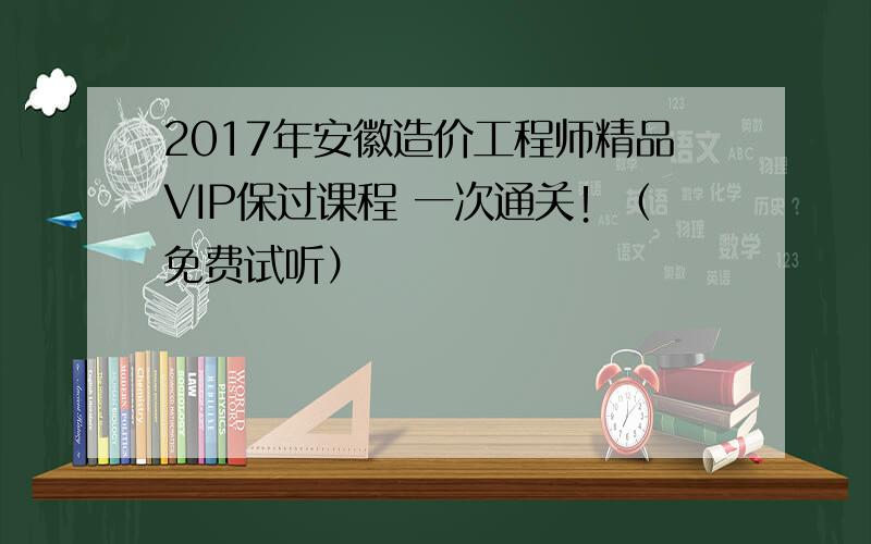 2017年安徽造价工程师精品VIP保过课程 一次通关！（免费试听）