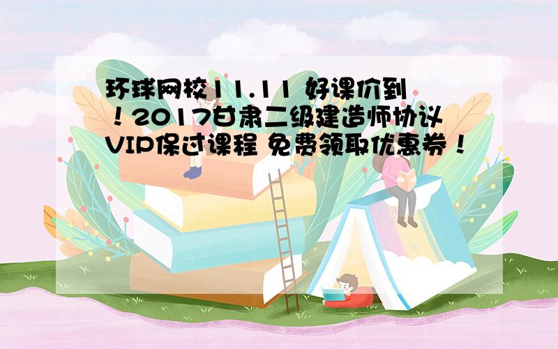 环球网校11.11 好课价到！2017甘肃二级建造师协议VIP保过课程 免费领取优惠券！