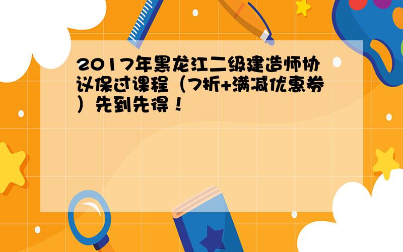 2017年黑龙江二级建造师协议保过课程（7折+满减优惠券）先到先得！