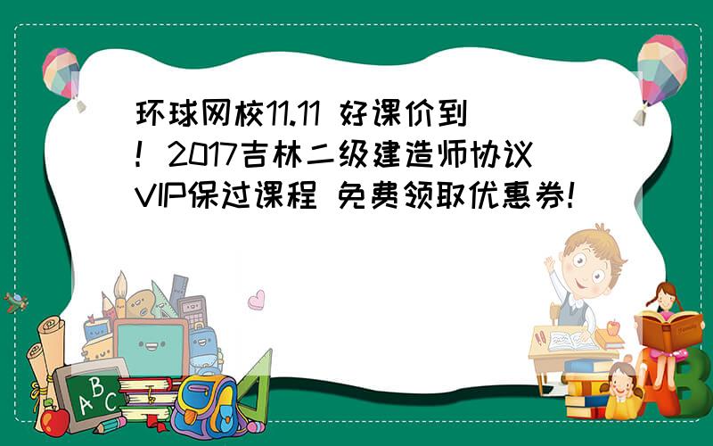 环球网校11.11 好课价到！2017吉林二级建造师协议VIP保过课程 免费领取优惠券！