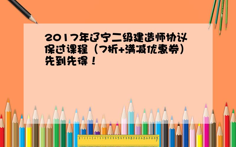 2017年辽宁二级建造师协议保过课程（7折+满减优惠券）先到先得！