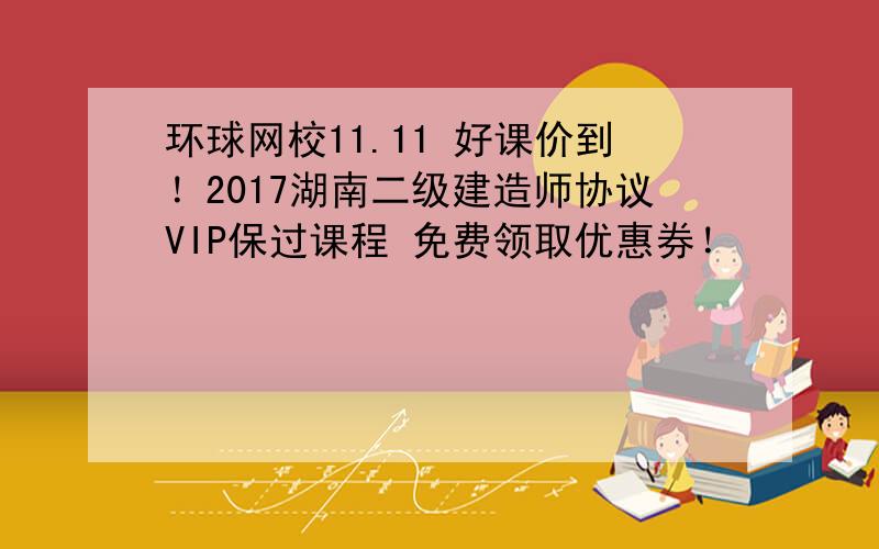 环球网校11.11 好课价到！2017湖南二级建造师协议VIP保过课程 免费领取优惠券！