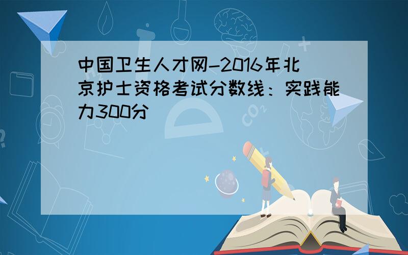 中国卫生人才网-2016年北京护士资格考试分数线：实践能力300分