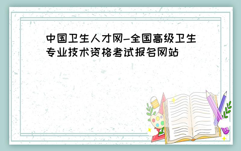 中国卫生人才网-全国高级卫生专业技术资格考试报名网站