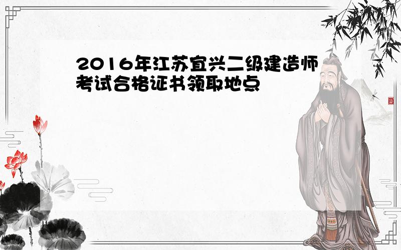 2016年江苏宜兴二级建造师考试合格证书领取地点