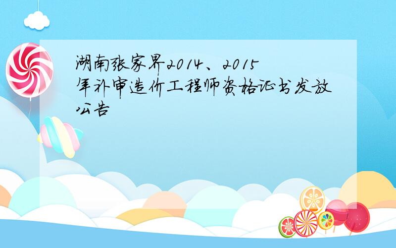 湖南张家界2014、2015年补审造价工程师资格证书发放公告