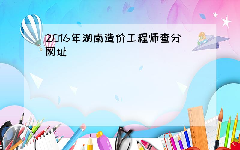 2016年湖南造价工程师查分网址