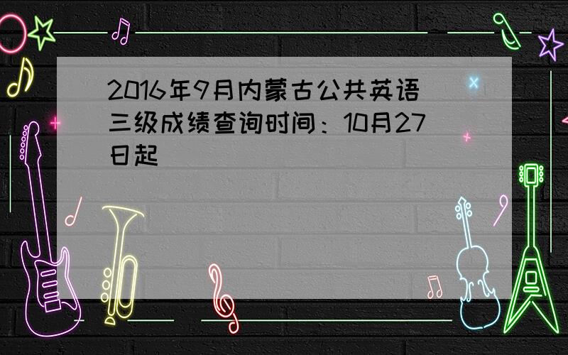 2016年9月内蒙古公共英语三级成绩查询时间：10月27日起