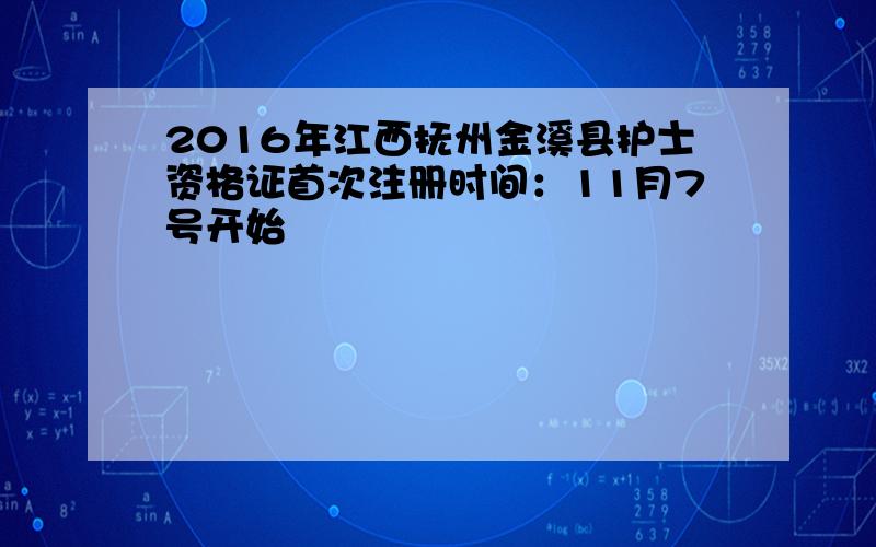 2016年江西抚州金溪县护士资格证首次注册时间：11月7号开始