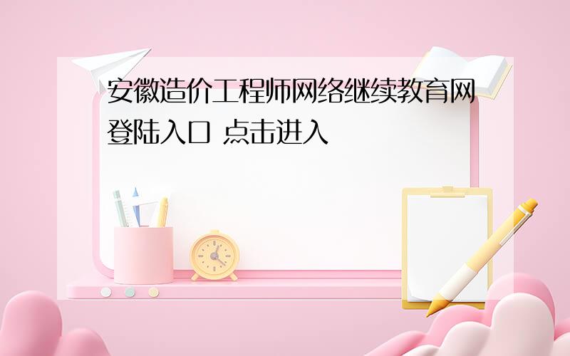 安徽造价工程师网络继续教育网登陆入口 点击进入