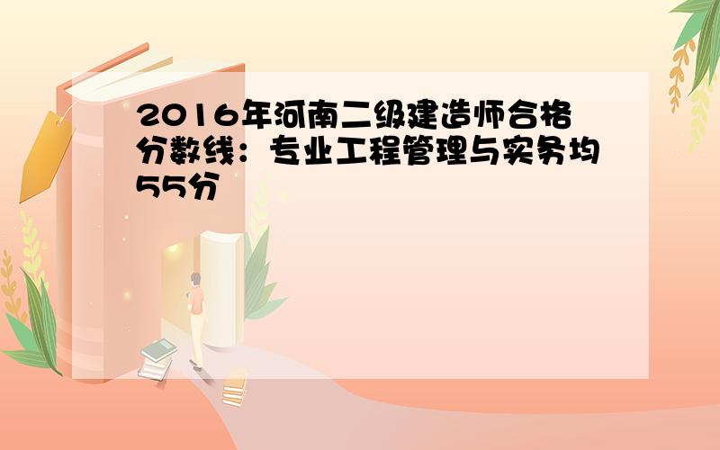 2016年河南二级建造师合格分数线：专业工程管理与实务均55分