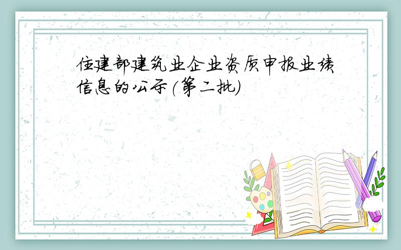 住建部建筑业企业资质申报业绩信息的公示(第二批)